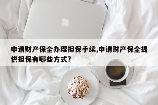 申请财产保全办理担保手续,申请财产保全提供担保有哪些方式?